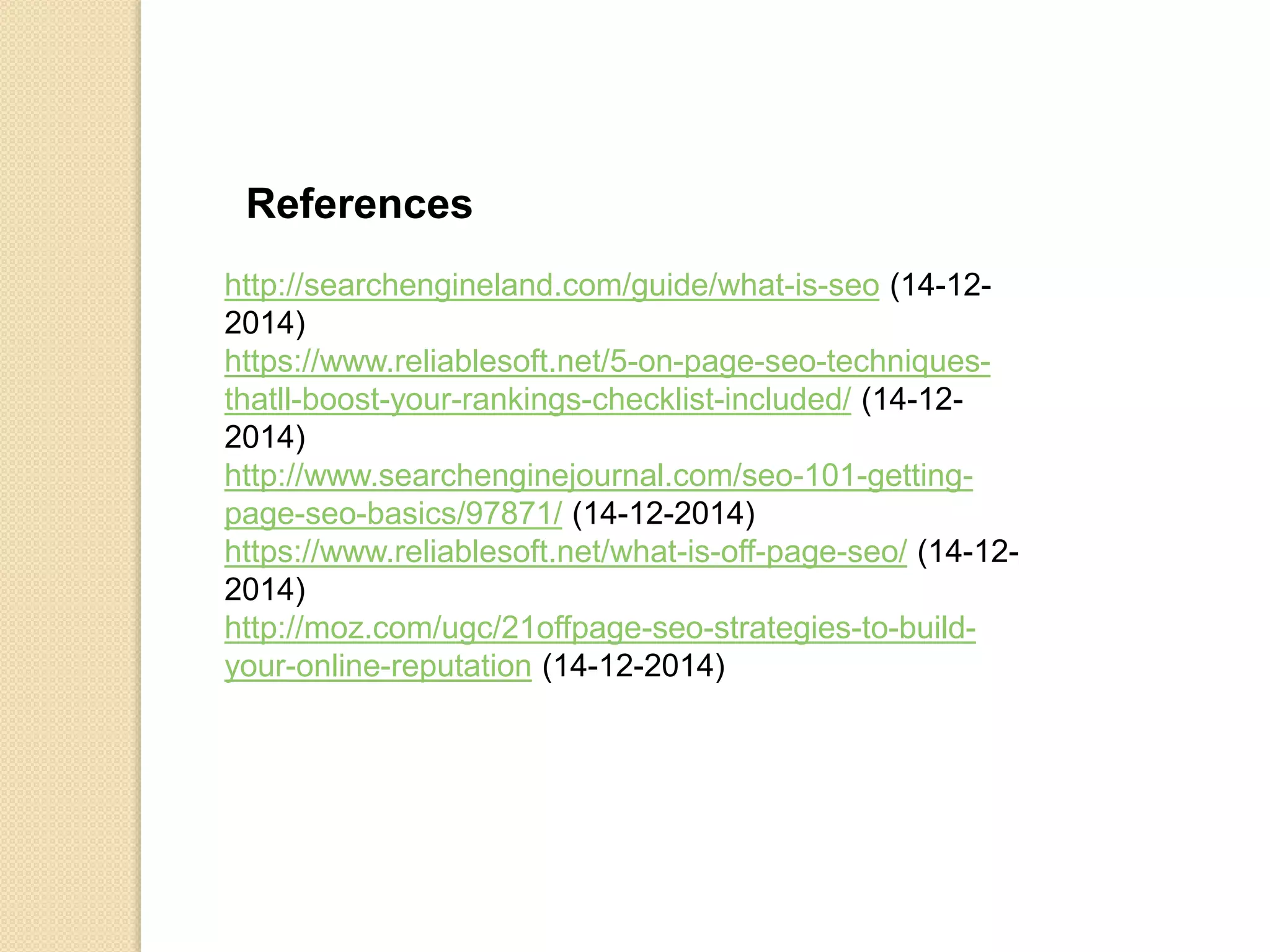 http://searchengineland.com/guide/what-is-seo (14-12-
2014)
https://www.reliablesoft.net/5-on-page-seo-techniques-
thatll-boost-your-rankings-checklist-included/ (14-12-
2014)
http://www.searchenginejournal.com/seo-101-getting-
page-seo-basics/97871/ (14-12-2014)
https://www.reliablesoft.net/what-is-off-page-seo/ (14-12-
2014)
http://moz.com/ugc/21offpage-seo-strategies-to-build-
your-online-reputation (14-12-2014)
References
 