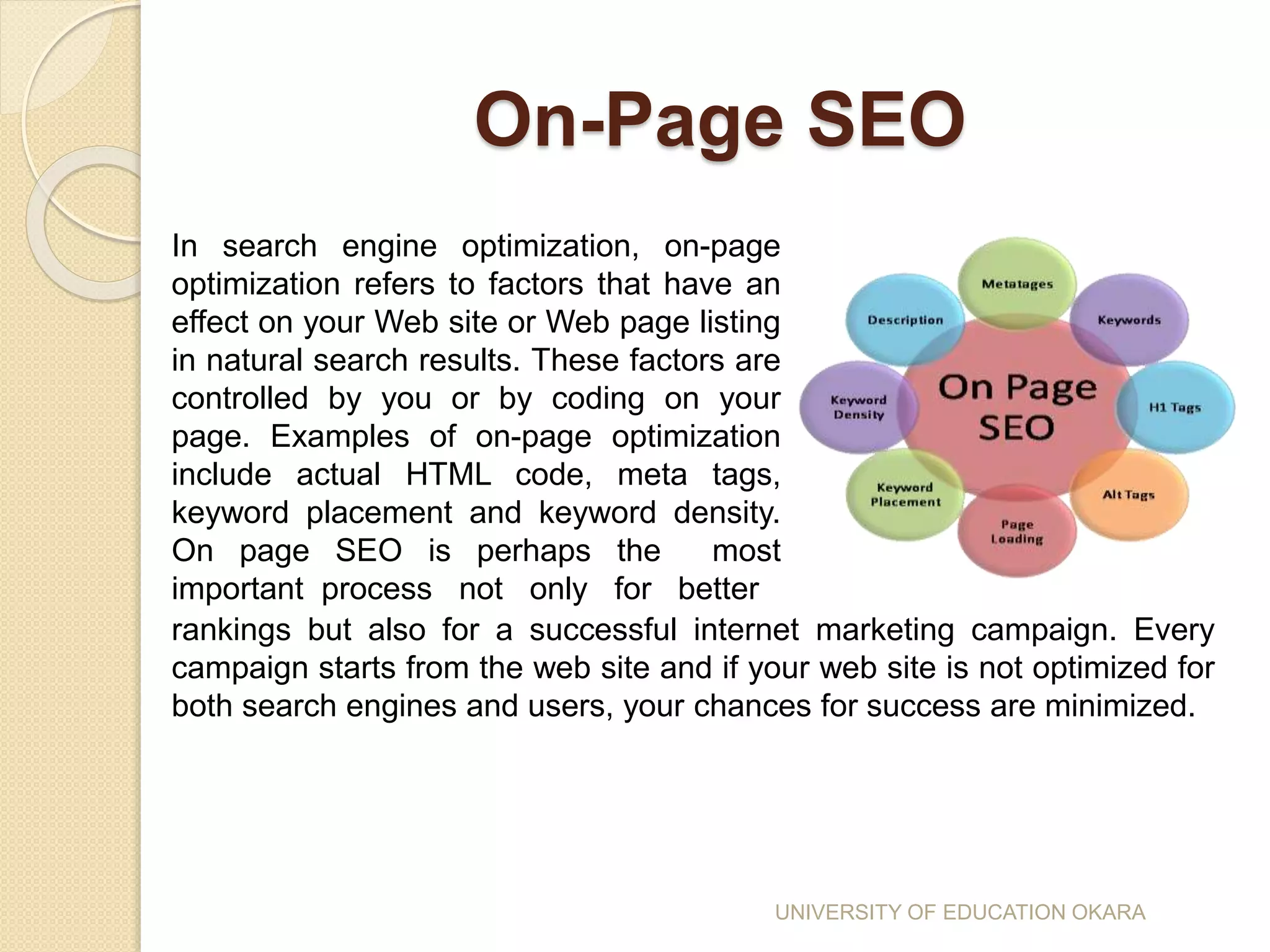 On-Page SEO
In search engine optimization, on-page
optimization refers to factors that have an
effect on your Web site or Web page listing
in natural search results. These factors are
controlled by you or by coding on your
page. Examples of on-page optimization
include actual HTML code, meta tags,
keyword placement and keyword density.
On page SEO is perhaps the most
important process not only for better
rankings but also for a successful internet marketing campaign. Every
campaign starts from the web site and if your web site is not optimized for
both search engines and users, your chances for success are minimized.
UNIVERSITY OF EDUCATION OKARA
 