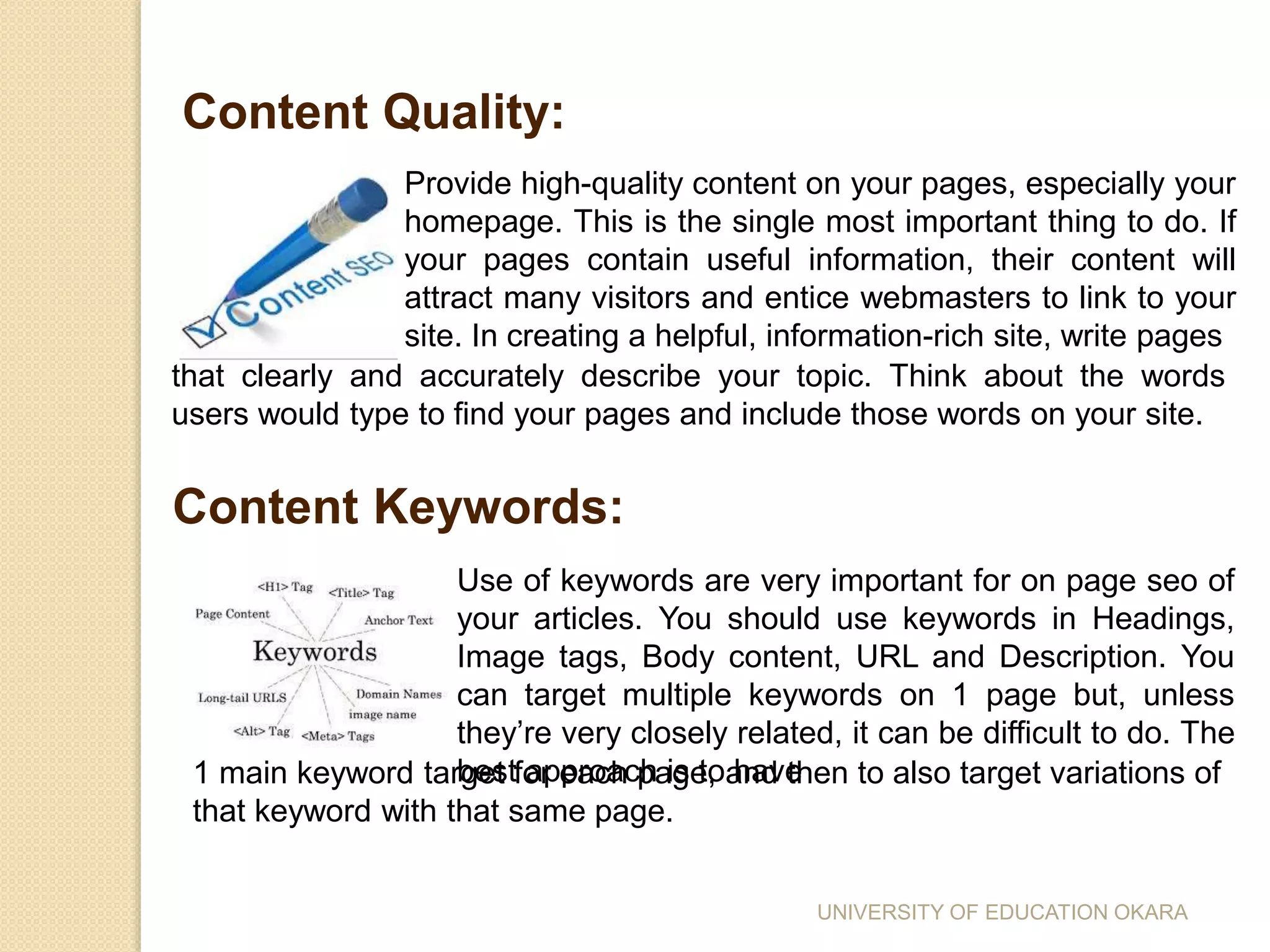 Content Quality:
Provide high-quality content on your pages, especially your
homepage. This is the single most important thing to do. If
your pages contain useful information, their content will
attract many visitors and entice webmasters to link to your
site. In creating a helpful, information-rich site, write pages
that clearly and accurately describe your topic. Think about the words
users would type to find your pages and include those words on your site.
Content Keywords:
Use of keywords are very important for on page seo of
your articles. You should use keywords in Headings,
Image tags, Body content, URL and Description. You
can target multiple keywords on 1 page but, unless
they’re very closely related, it can be difficult to do. The
best approach is to have1 main keyword target for each page, and then to also target variations of
that keyword with that same page.
UNIVERSITY OF EDUCATION OKARA
 