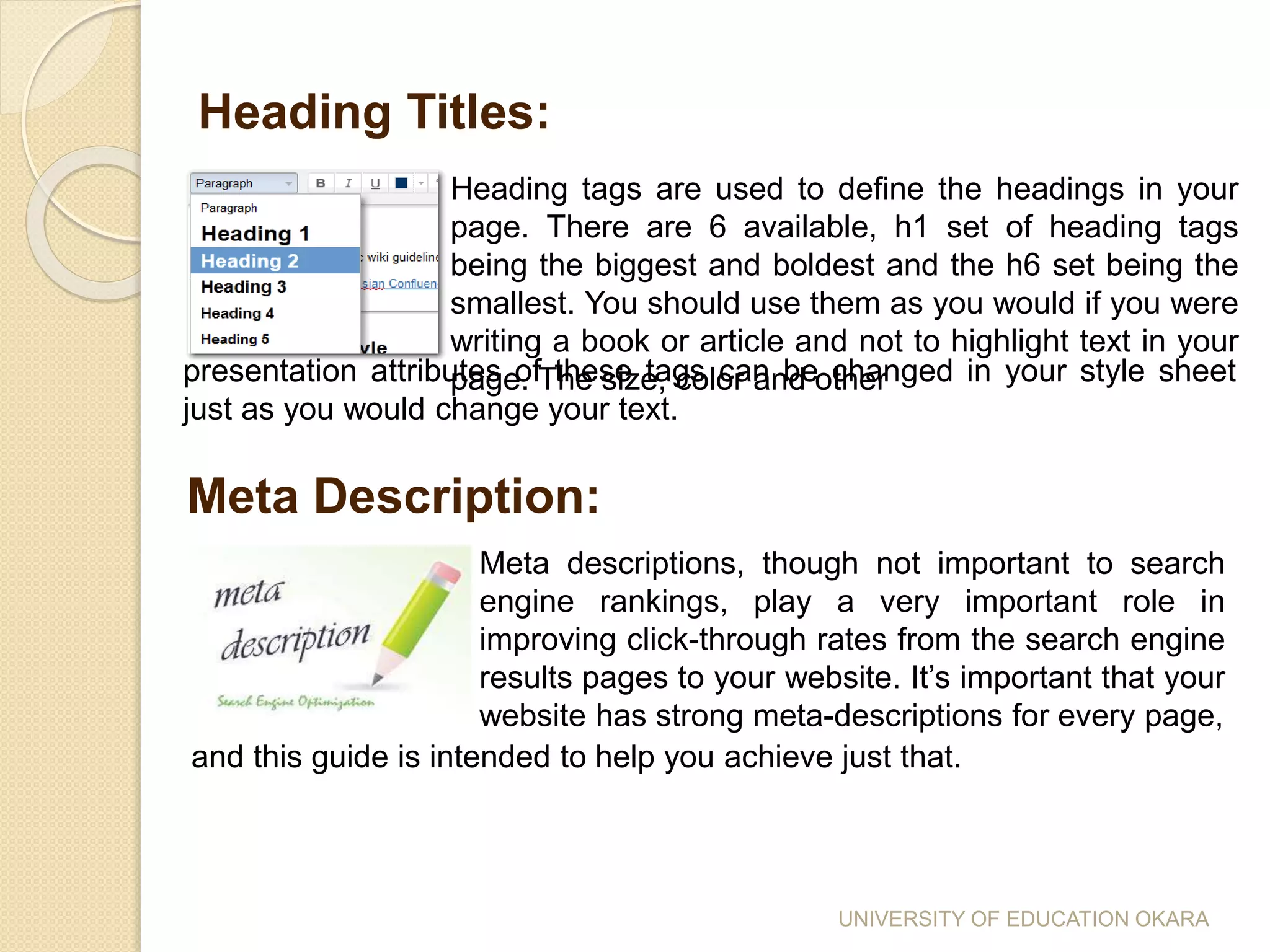 Heading tags are used to define the headings in your
page. There are 6 available, h1 set of heading tags
being the biggest and boldest and the h6 set being the
smallest. You should use them as you would if you were
writing a book or article and not to highlight text in your
page. The size, color and other
Heading Titles:
presentation attributes of these tags can be changed in your style sheet
just as you would change your text.
Meta Description:
Meta descriptions, though not important to search
engine rankings, play a very important role in
improving click-through rates from the search engine
results pages to your website. It’s important that your
website has strong meta-descriptions for every page,
and this guide is intended to help you achieve just that.
UNIVERSITY OF EDUCATION OKARA
 