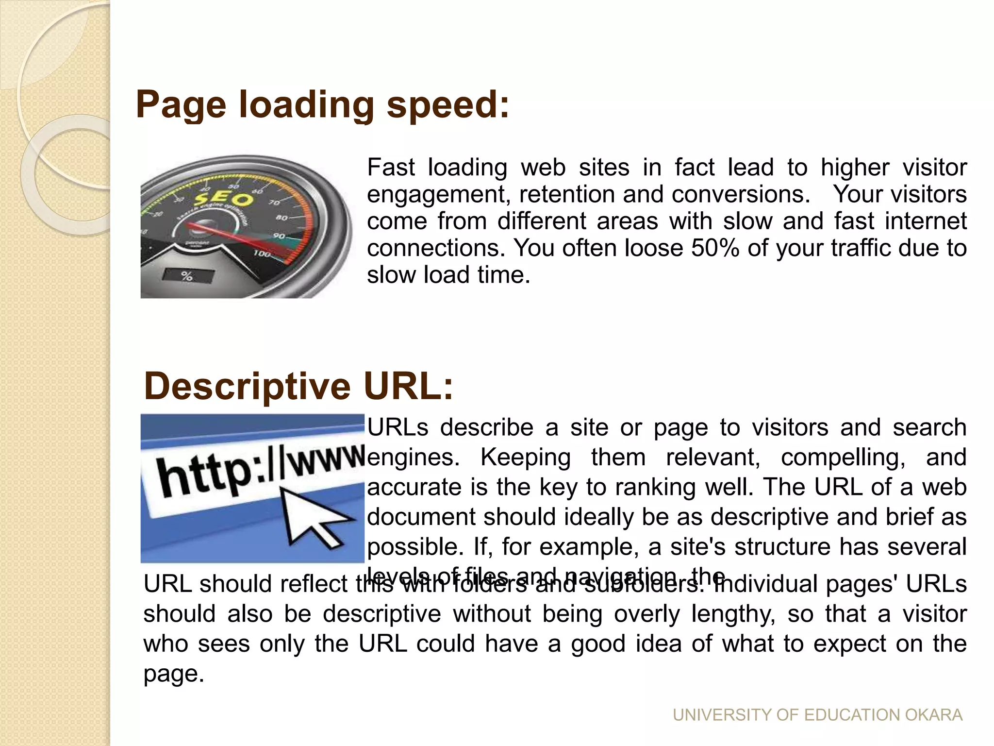 Fast loading web sites in fact lead to higher visitor
engagement, retention and conversions. Your visitors
come from different areas with slow and fast internet
connections. You often loose 50% of your traffic due to
slow load time.
Page loading speed:
Descriptive URL:
URLs describe a site or page to visitors and search
engines. Keeping them relevant, compelling, and
accurate is the key to ranking well. The URL of a web
document should ideally be as descriptive and brief as
possible. If, for example, a site's structure has several
levels of files and navigation, theURL should reflect this with folders and subfolders. Individual pages' URLs
should also be descriptive without being overly lengthy, so that a visitor
who sees only the URL could have a good idea of what to expect on the
page.
UNIVERSITY OF EDUCATION OKARA
 