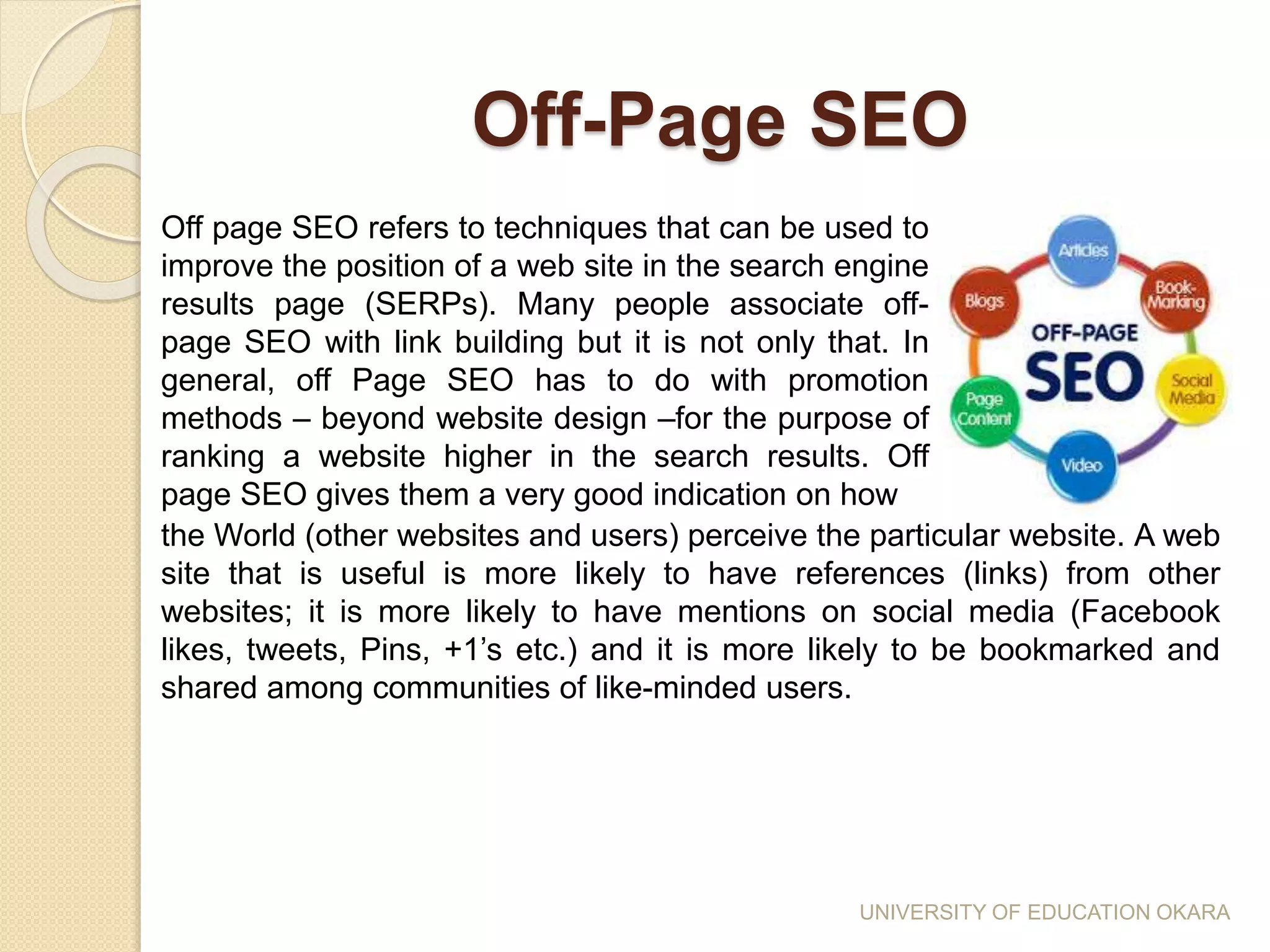 Off-Page SEO
Off page SEO refers to techniques that can be used to
improve the position of a web site in the search engine
results page (SERPs). Many people associate off-
page SEO with link building but it is not only that. In
general, off Page SEO has to do with promotion
methods – beyond website design –for the purpose of
ranking a website higher in the search results. Off
page SEO gives them a very good indication on how
the World (other websites and users) perceive the particular website. A web
site that is useful is more likely to have references (links) from other
websites; it is more likely to have mentions on social media (Facebook
likes, tweets, Pins, +1’s etc.) and it is more likely to be bookmarked and
shared among communities of like-minded users.
UNIVERSITY OF EDUCATION OKARA
 