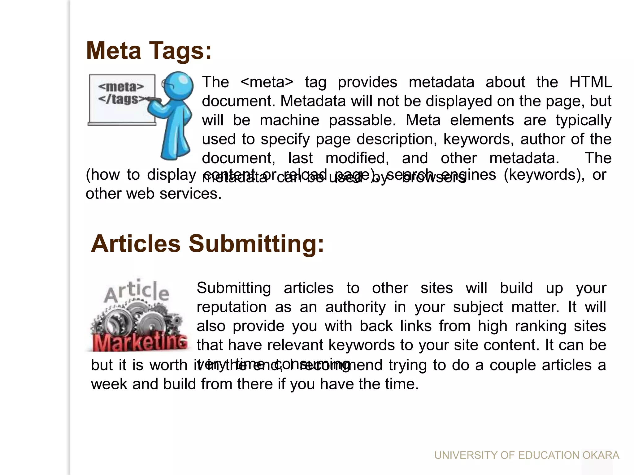 Meta Tags:
The <meta> tag provides metadata about the HTML
document. Metadata will not be displayed on the page, but
will be machine passable. Meta elements are typically
used to specify page description, keywords, author of the
document, last modified, and other metadata. The
metadata can be used by browsers(how to display content or reload page), search engines (keywords), or
other web services.
Submitting articles to other sites will build up your
reputation as an authority in your subject matter. It will
also provide you with back links from high ranking sites
that have relevant keywords to your site content. It can be
very time consuming
Articles Submitting:
but it is worth it in the end, I recommend trying to do a couple articles a
week and build from there if you have the time.
UNIVERSITY OF EDUCATION OKARA
 