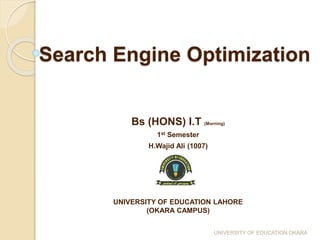 Search Engine Optimization
Bs (HONS) I.T (Morning)
1st Semester
H.Wajid Ali (1007)
UNIVERSITY OF EDUCATION LAHORE
(OKARA CAMPUS)
UNIVERSITY OF EDUCATION OKARA
 