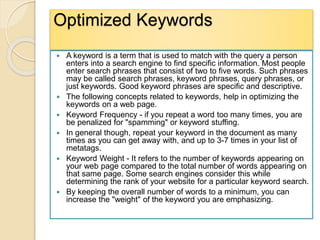 Optimized Keywords
 A keyword is a term that is used to match with the query a person
enters into a search engine to find specific information. Most people
enter search phrases that consist of two to five words. Such phrases
may be called search phrases, keyword phrases, query phrases, or
just keywords. Good keyword phrases are specific and descriptive.
 The following concepts related to keywords, help in optimizing the
keywords on a web page.
 Keyword Frequency - if you repeat a word too many times, you are
be penalized for "spamming" or keyword stuffing.
 In general though, repeat your keyword in the document as many
times as you can get away with, and up to 3-7 times in your list of
metatags.
 Keyword Weight - It refers to the number of keywords appearing on
your web page compared to the total number of words appearing on
that same page. Some search engines consider this while
determining the rank of your website for a particular keyword search.
 By keeping the overall number of words to a minimum, you can
increase the "weight" of the keyword you are emphasizing.
 