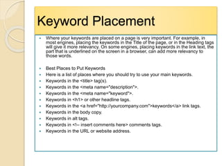 Keyword Placement
 Where your keywords are placed on a page is very important. For example, in
most engines, placing the keywords in the Title of the page, or in the Heading tags
will give it more relevancy. On some engines, placing keywords in the link text, the
part that is underlined on the screen in a browser, can add more relevancy to
those words.
 Best Places to Put Keywords
 Here is a list of places where you should try to use your main keywords.
 Keywords in the <title> tag(s).
 Keywords in the <meta name="description">.
 Keywords in the <meta name="keyword">.
 Keywords in <h1> or other headline tags.
 Keywords in the <a href="http://yourcompany.com">keywords</a> link tags.
 Keywords in the body copy.
 Keywords in alt tags.
 Keywords in <!-- insert comments here> comments tags.
 Keywords in the URL or website address.
 