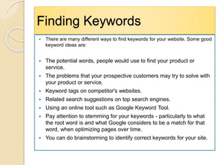 Finding Keywords
 There are many different ways to find keywords for your website. Some good
keyword ideas are:
 The potential words, people would use to find your product or
service.
 The problems that your prospective customers may try to solve with
your product or service.
 Keyword tags on competitor's websites.
 Related search suggestions on top search engines.
 Using an online tool such as Google Keyword Tool.
 Pay attention to stemming for your keywords - particularly to what
the root word is and what Google considers to be a match for that
word, when optimizing pages over time.
 You can do brainstorming to identify correct keywords for your site.
 