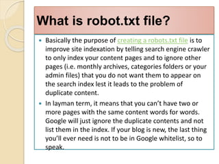 What is robot.txt file?
 Basically the purpose of creating a robots.txt file is to
improve site indexation by telling search engine crawler
to only index your content pages and to ignore other
pages (i.e. monthly archives, categories folders or your
admin files) that you do not want them to appear on
the search index lest it leads to the problem of
duplicate content.
 In layman term, it means that you can’t have two or
more pages with the same content words for words.
Google will just ignore the duplicate contents and not
list them in the index. If your blog is new, the last thing
you’ll ever need is not to be in Google whitelist, so to
speak.
 