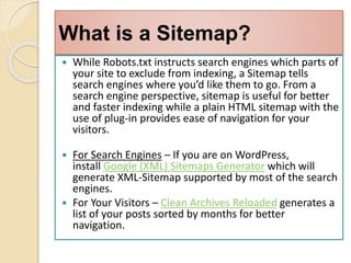 What is a Sitemap?
 While Robots.txt instructs search engines which parts of
your site to exclude from indexing, a Sitemap tells
search engines where you’d like them to go. From a
search engine perspective, sitemap is useful for better
and faster indexing while a plain HTML sitemap with the
use of plug-in provides ease of navigation for your
visitors.
 For Search Engines – If you are on WordPress,
install Google (XML) Sitemaps Generator which will
generate XML-Sitemap supported by most of the search
engines.
 For Your Visitors – Clean Archives Reloaded generates a
list of your posts sorted by months for better
navigation.
 