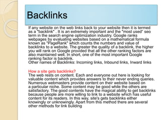 Backlinks
If any website on the web links back to your website then it is termed
as a "backlink" . It is an extremely important and the "most used“ seo
term in the search engine optimization industry. Google ranks
webpages by evaluating websites based on a mathematical formula
known as "PageRank" which counts the numbers and value of
backlinks to a website. The greater the quality of a backlink, the higher
you will rank on Google provided that all the other ranking factors are
also maintained well. In short, one of the most important Google
ranking factor is backlink.
Other names of Backlinks: Incoming links, Inbound links, Inward links
How a site gets backlinks?
The web rests on content. Each and everyone out here is looking for
valuable content which provides answers to their never ending queries.
Numerous webmasters provide content on their website based on
a particular niche. Some content may be good while the others are
satisfactory. The good contents have the magical ability to get backlinks
because people are more willing to link to a website which has useful
content for its readers. In this way, site's gets backlinks either
knowingly or unknowingly. Apart from this method there are several
other methods for link building
 