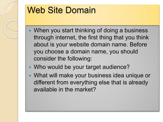 Web Site Domain
 When you start thinking of doing a business
through internet, the first thing that you think
about is your website domain name. Before
you choose a domain name, you should
consider the following:
 Who would be your target audience?
 What will make your business idea unique or
different from everything else that is already
available in the market?
 