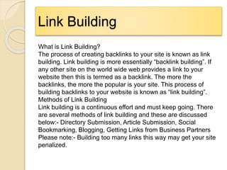 Link Building
What is Link Building?
The process of creating backlinks to your site is known as link
building. Link building is more essentially “backlink building”. If
any other site on the world wide web provides a link to your
website then this is termed as a backlink. The more the
backlinks, the more the popular is your site. This process of
building backlinks to your website is known as “link building”.
Methods of Link Building
Link building is a continuous effort and must keep going. There
are several methods of link building and these are discussed
below:- Directory Submission, Article Submission, Social
Bookmarking, Blogging, Getting Links from Business Partners
Please note:- Building too many links this way may get your site
penalized.
 