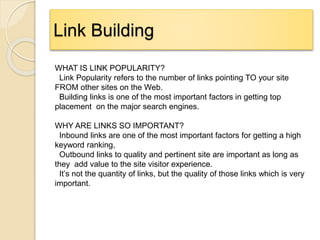 Link Building
WHAT IS LINK POPULARITY?
Link Popularity refers to the number of links pointing TO your site
FROM other sites on the Web.
Building links is one of the most important factors in getting top
placement on the major search engines.
WHY ARE LINKS SO IMPORTANT?
Inbound links are one of the most important factors for getting a high
keyword ranking,
Outbound links to quality and pertinent site are important as long as
they add value to the site visitor experience.
It’s not the quantity of links, but the quality of those links which is very
important.
 