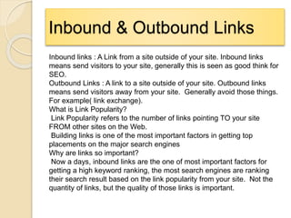 Inbound & Outbound Links
Inbound links : A Link from a site outside of your site. Inbound links
means send visitors to your site, generally this is seen as good think for
SEO.
Outbound Links : A link to a site outside of your site. Outbound links
means send visitors away from your site. Generally avoid those things.
For example( link exchange).
What is Link Popularity?
Link Popularity refers to the number of links pointing TO your site
FROM other sites on the Web.
Building links is one of the most important factors in getting top
placements on the major search engines
Why are links so important?
Now a days, inbound links are the one of most important factors for
getting a high keyword ranking, the most search engines are ranking
their search result based on the link popularity from your site. Not the
quantity of links, but the quality of those links is important.
 