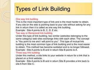Types of Link Building
One way link building
This is the most important type of link and is the most harder to obtain.
If any site on the web is pointing back to your site without asking for any
link in return then it is called as one way link building.
Example : Site A points to B, C, D, E etc.
Two way or Reciprocal link building
Under this type of link building, two similar (websites belonging to the
same category) web sites exchange links with each other. The concept
is “You point to me and I will point to you”. This type of mutual link
building is the most common type of link building and is the most easier
to obtain. This method has become outdated and is no longer followed.
Example : Site A points to B and in return Site B points to A.
Three way link building
Under this method, a site links to your website in return for a link that is
placed on a third website.
Example : Site A points to B and in return Site B provides a link back to
site A from Site C.
 