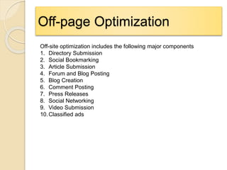 Off-page Optimization
Off-site optimization includes the following major components
1. Directory Submission
2. Social Bookmarking
3. Article Submission
4. Forum and Blog Posting
5. Blog Creation
6. Comment Posting
7. Press Releases
8. Social Networking
9. Video Submission
10.Classified ads
 