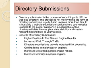 Directory Submissions
 Directory submission is the process of submitting site URL to
web site directory. The process is not merely filling the form at
directory submission page but also involves more than this. It
is basically a website submission service where your website
is added to the proper category in a searchable online
directory which enhances your site’s visibility and creates
relevant inbound links to your website.
 Benefits of Directory Submission:
 Higher Position In The Search Engine Results
 Increased Click Through Traffic
 Directory submissions provide increased link popularity.
 Getting listed in major search engines.
 Increased visits from search engine robots.
 Increased visibility in search engines.
 