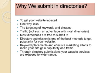 Why We submit in directories?
 To get your website indexed
 One way links
 The targeting of keywords and phrases
 Traffic (not such an advantage with most directories)
 Most directories are free to submit to
 Directory submission is one of the best methods to get
popularity for your website.
 Keyword placements and effective marketing efforts to
make your site gain popularity and traffic.
 Through directory submissions your website services
are exposed to wider range.
 