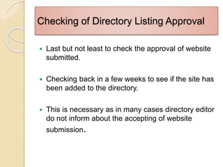 Checking of Directory Listing Approval
 Last but not least to check the approval of website
submitted.
 Checking back in a few weeks to see if the site has
been added to the directory.
 This is necessary as in many cases directory editor
do not inform about the accepting of website
submission.
 