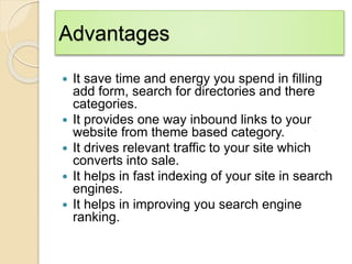 Advantages
 It save time and energy you spend in filling
add form, search for directories and there
categories.
 It provides one way inbound links to your
website from theme based category.
 It drives relevant traffic to your site which
converts into sale.
 It helps in fast indexing of your site in search
engines.
 It helps in improving you search engine
ranking.
 