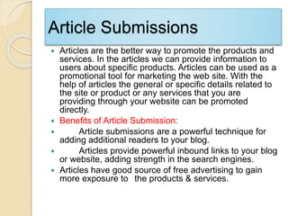 Article Submissions
 Articles are the better way to promote the products and
services. In the articles we can provide information to
users about specific products. Articles can be used as a
promotional tool for marketing the web site. With the
help of articles the general or specific details related to
the site or product or any services that you are
providing through your website can be promoted
directly.
 Benefits of Article Submission:
 Article submissions are a powerful technique for
adding additional readers to your blog.
 Articles provide powerful inbound links to your blog
or website, adding strength in the search engines.
 Articles have good source of free advertising to gain
more exposure to the products & services.
 