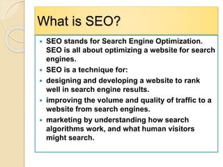 What is SEO?
 SEO stands for Search Engine Optimization.
SEO is all about optimizing a website for search
engines.
 SEO is a technique for:
 designing and developing a website to rank
well in search engine results.
 improving the volume and quality of traffic to a
website from search engines.
 marketing by understanding how search
algorithms work, and what human visitors
might search.
 