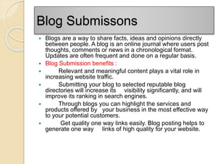 Blog Submissons
 Blogs are a way to share facts, ideas and opinions directly
between people. A blog is an online journal where users post
thoughts, comments or news in a chronological format.
Updates are often frequent and done on a regular basis.
 Blog Submission benefits :
 Relevant and meaningful content plays a vital role in
increasing website traffic.
 Submitting your blog to selected reputable blog
directories will increase its visibility significantly, and will
improve its ranking in search engines.
 Through blogs you can highlight the services and
products offered by your business in the most effective way
to your potential customers.
 Get quality one way links easily. Blog posting helps to
generate one way links of high quality for your website.
 