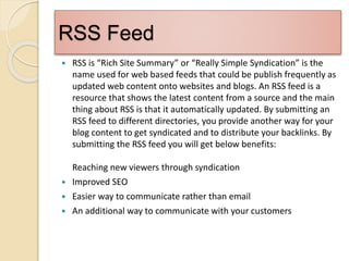 RSS Feed
 RSS is “Rich Site Summary” or “Really Simple Syndication” is the
name used for web based feeds that could be publish frequently as
updated web content onto websites and blogs. An RSS feed is a
resource that shows the latest content from a source and the main
thing about RSS is that it automatically updated. By submitting an
RSS feed to different directories, you provide another way for your
blog content to get syndicated and to distribute your backlinks. By
submitting the RSS feed you will get below benefits:
Reaching new viewers through syndication
 Improved SEO
 Easier way to communicate rather than email
 An additional way to communicate with your customers
 