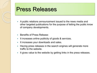 Press Releases
 A public relations announcement issued to the news media and
other targeted publications for the purpose of letting the public know
of company developments.
 Benefits of Press Release:
 It increases online publicity of goods & services.
 It increases your downloads and sales.
 Having press releases in the search engines will generate more
traffic to the website.
 It gives value to the website by getting links in the press releases.
 