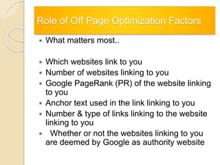 Role of Off Page Optimization Factors
 What matters most..
 Which websites link to you
 Number of websites linking to you
 Google PageRank (PR) of the website linking
to you
 Anchor text used in the link linking to you
 Number & type of links linking to the website
linking to you
 Whether or not the websites linking to you
are deemed by Google as authority website
 