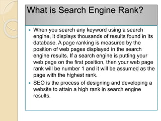 What is Search Engine Rank?
 When you search any keyword using a search
engine, it displays thousands of results found in its
database. A page ranking is measured by the
position of web pages displayed in the search
engine results. If a search engine is putting your
web page on the first position, then your web page
rank will be number 1 and it will be assumed as the
page with the highest rank.
 SEO is the process of designing and developing a
website to attain a high rank in search engine
results.
 