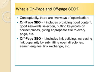 What is On-Page and Off-page SEO?
 Conceptually, there are two ways of optimization:
 On-Page SEO - It includes providing good content,
good keywords selection, putting keywords on
correct places, giving appropriate title to every
page, etc.
 Off-Page SEO - It includes link building, increasing
link popularity by submitting open directories,
search engines, link exchange, etc.
 