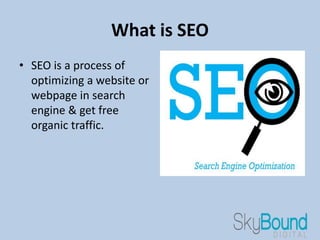 What is SEO
• SEO is a process of
optimizing a website or
webpage in search
engine & get free
organic traffic.
 