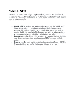 What Is SEO
SEO stands for Search Engine Optimization, which is the practice of
increasing the quantity and quality of traffic to your website through organic
search engine results.
 Quality of traffic. You can attract all the visitors in the world, but if
they're coming to your site because Google tells them you're a
resource for Apple computers when really you're a farmer selling
apples, that is not quality traffic. Instead you want to attract visitors
who are genuinely interested in products that you offer.
 Quantity of traffic. Once you have the right people clicking through
from those search engine results pages (SERPs), more traffic is
better.
 Organic results. Ads make up a significant portion of many SERPs.
Organic traffic is any traffic that you don't have to pay for.
 