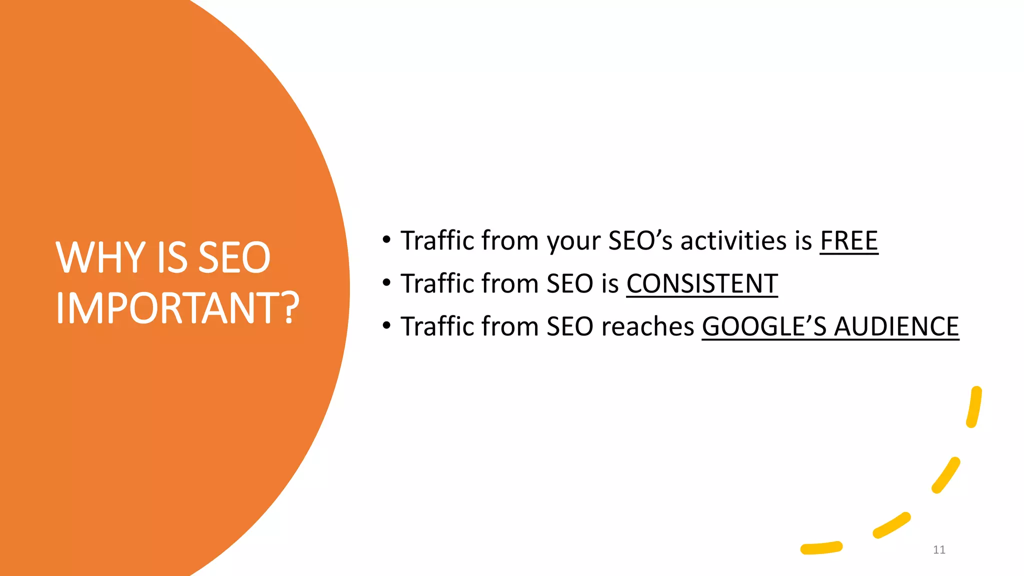 WHY IS SEO
IMPORTANT?
• Traffic from your SEO’s activities is FREE
• Traffic from SEO is CONSISTENT
• Traffic from SEO reaches GOOGLE’S AUDIENCE
11
 