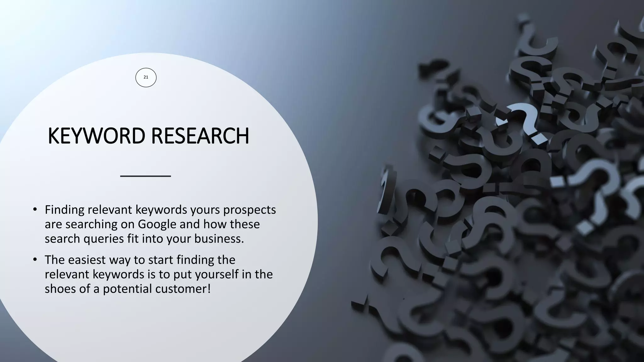 KEYWORD RESEARCH
21
• Finding relevant keywords yours prospects
are searching on Google and how these
search queries fit into your business.
• The easiest way to start finding the
relevant keywords is to put yourself in the
shoes of a potential customer!
 