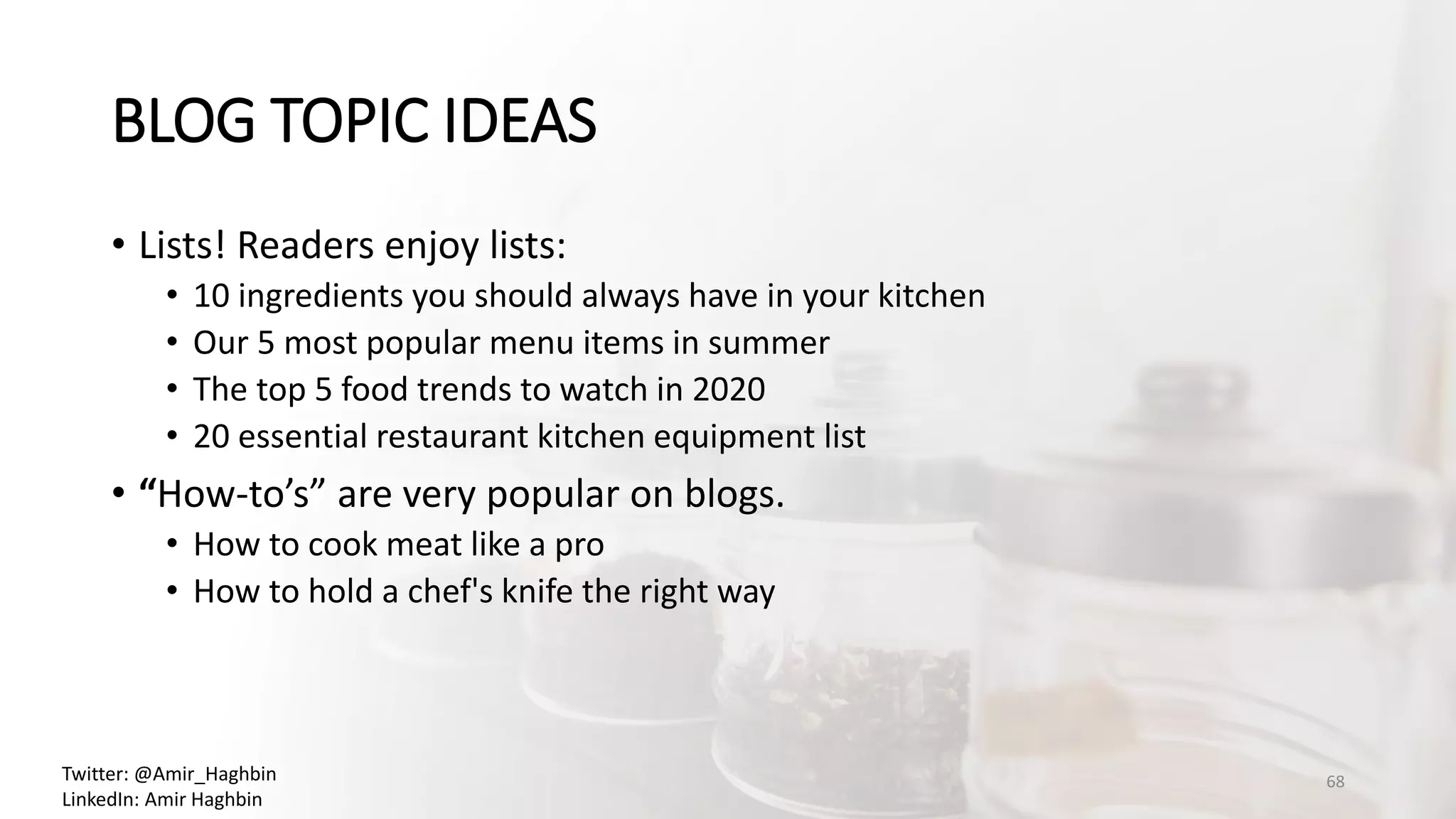 • Lists! Readers enjoy lists:
• 10 ingredients you should always have in your kitchen
• Our 5 most popular menu items in summer
• The top 5 food trends to watch in 2020
• 20 essential restaurant kitchen equipment list
• “How-to’s” are very popular on blogs.
• How to cook meat like a pro
• How to hold a chef's knife the right way
BLOG TOPIC IDEAS
68Twitter: @Amir_Haghbin
LinkedIn: Amir Haghbin
 