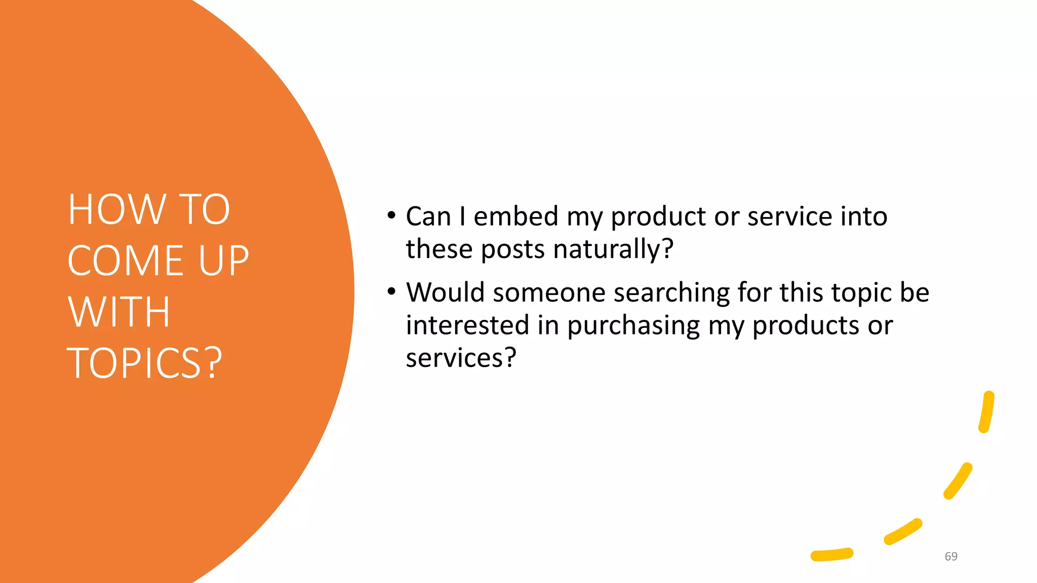 HOW TO
COME UP
WITH
TOPICS?
• Can I embed my product or service into
these posts naturally?
• Would someone searching for this topic be
interested in purchasing my products or
services?
69
 