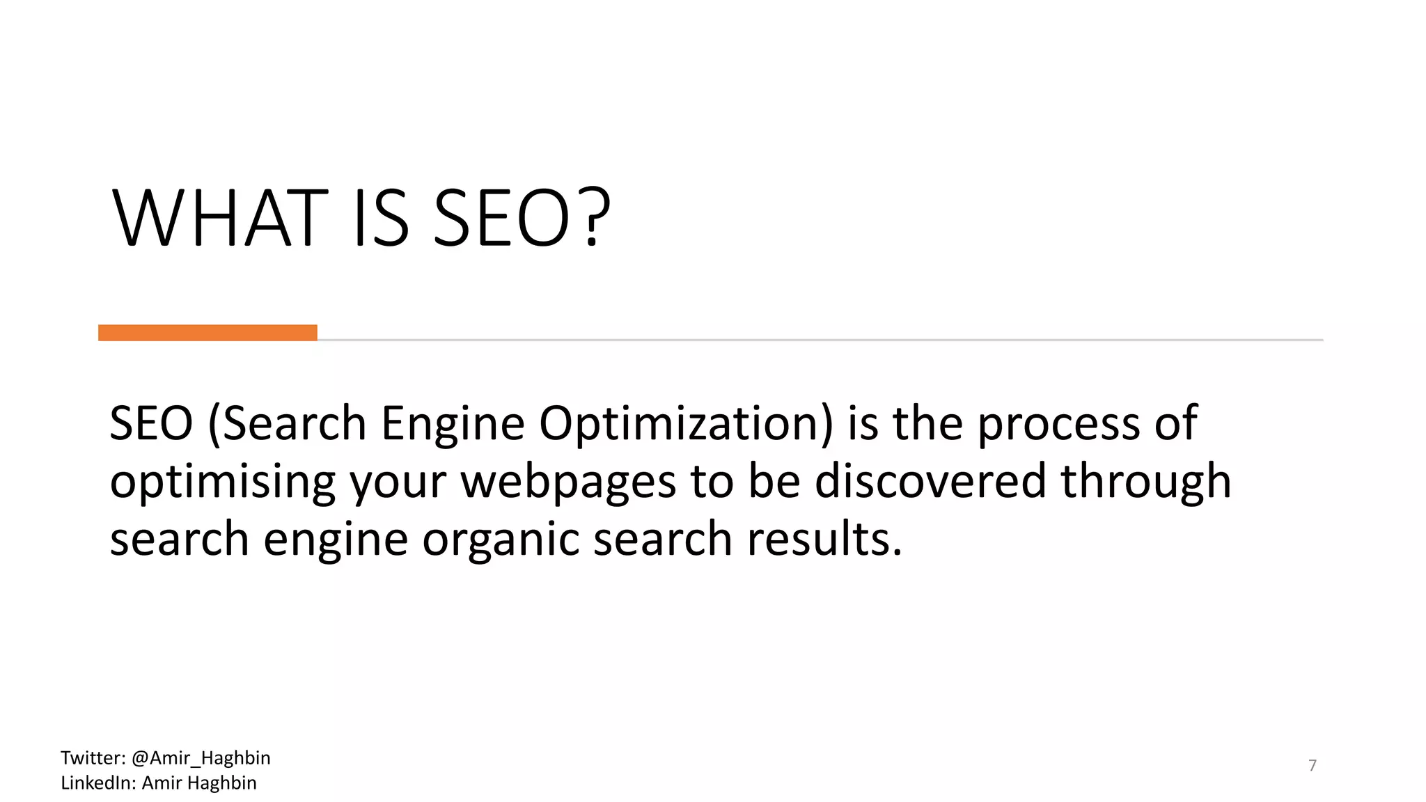 WHAT IS SEO?
SEO (Search Engine Optimization) is the process of
optimising your webpages to be discovered through
search engine organic search results.
7Twitter: @Amir_Haghbin
LinkedIn: Amir Haghbin
 