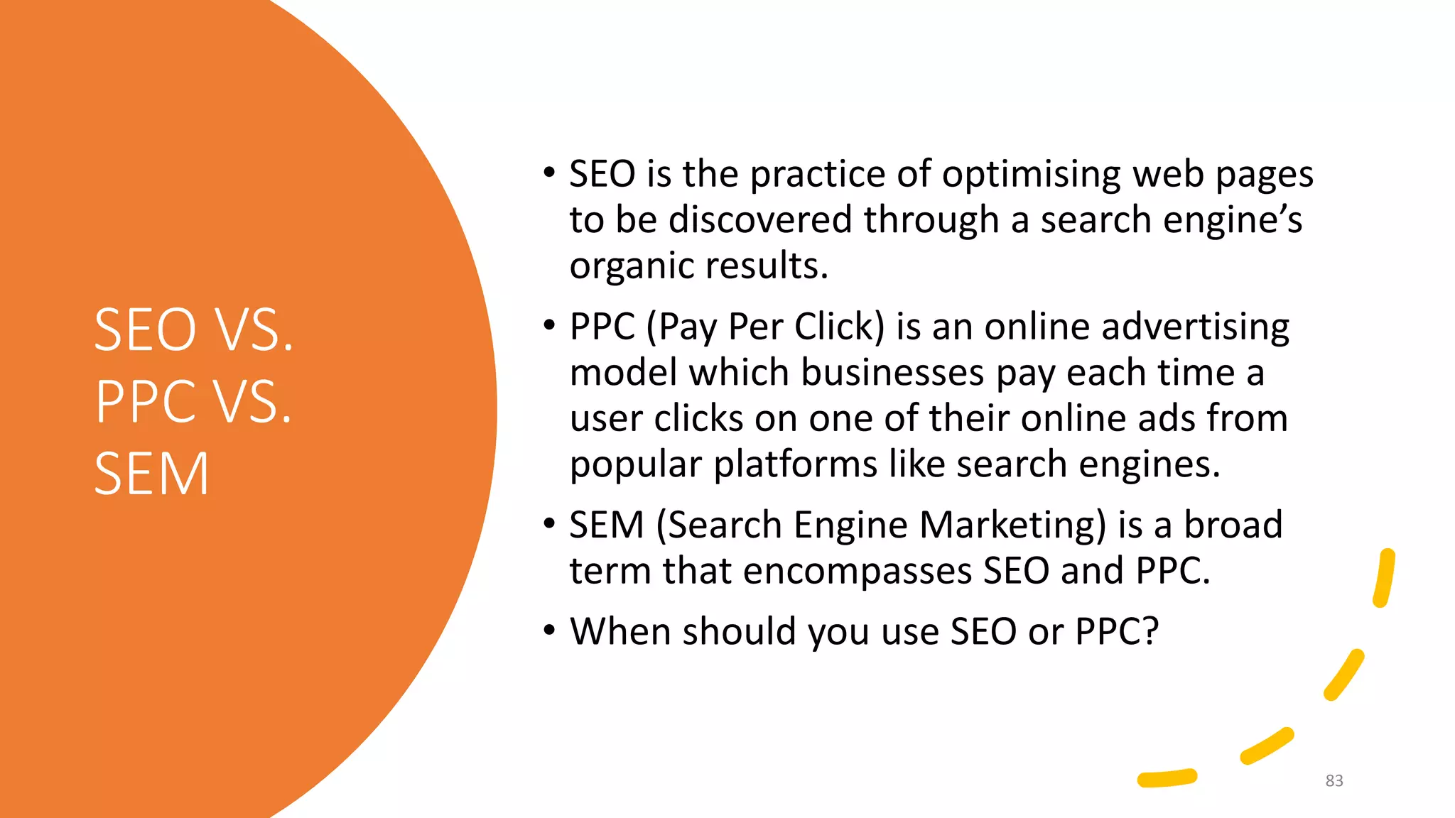 SEO VS.
PPC VS.
SEM
• SEO is the practice of optimising web pages
to be discovered through a search engine’s
organic results.
• PPC (Pay Per Click) is an online advertising
model which businesses pay each time a
user clicks on one of their online ads from
popular platforms like search engines.
• SEM (Search Engine Marketing) is a broad
term that encompasses SEO and PPC.
• When should you use SEO or PPC?
83
 