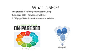 What Is SEO?
The process of refining your website using
1.On page SEO – To work on website.
2.Off page SEO – To work outside the website .
 