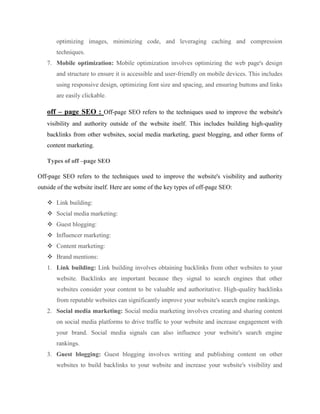 optimizing images, minimizing code, and leveraging caching and compression
techniques.
7. Mobile optimization: Mobile optimization involves optimizing the web page's design
and structure to ensure it is accessible and user-friendly on mobile devices. This includes
using responsive design, optimizing font size and spacing, and ensuring buttons and links
are easily clickable.
off – page SEO : Off-page SEO refers to the techniques used to improve the website's
visibility and authority outside of the website itself. This includes building high-quality
backlinks from other websites, social media marketing, guest blogging, and other forms of
content marketing.
Types of off –page SEO
Off-page SEO refers to the techniques used to improve the website's visibility and authority
outside of the website itself. Here are some of the key types of off-page SEO:
 Link building:
 Social media marketing:
 Guest blogging:
 Influencer marketing:
 Content marketing:
 Brand mentions:
1. Link building: Link building involves obtaining backlinks from other websites to your
website. Backlinks are important because they signal to search engines that other
websites consider your content to be valuable and authoritative. High-quality backlinks
from reputable websites can significantly improve your website's search engine rankings.
2. Social media marketing: Social media marketing involves creating and sharing content
on social media platforms to drive traffic to your website and increase engagement with
your brand. Social media signals can also influence your website's search engine
rankings.
3. Guest blogging: Guest blogging involves writing and publishing content on other
websites to build backlinks to your website and increase your website's visibility and
 