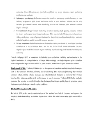 authority. Guest blogging can also help establish you as an industry expert and drive
traffic to your website.
4. Influencer marketing: Influencer marketing involves partnering with influencers in your
industry to promote your brand and drive traffic to your website. Influencers can help
increase your brand's reach and credibility, which can improve your website's search
engine rankings.
5. Content marketing: Content marketing involves creating high-quality, valuable content
to attract and engage your target audience. This can include blog posts, infographics,
videos, and other types of content that can be shared on social media and other websites
to build backlinks and drive traffic to your website.
6. Brand mentions: Brand mentions are instances where your brand is mentioned on other
websites or in social media posts, but no link is included. Brand mentions can still
improve your website's search engine rankings by increasing your brand's visibility and
authority.
Overall, off-page SEO is important for building your website's visibility and authority in the
digital landscape. A comprehensive off-page SEO strategy can help improve your website's
search engine rankings, increase traffic to your website, and establish your brand as a trusted
Technical SEO : Technical SEO refers to the optimization of the website's technical aspects,
such as the website's structure, security, and accessibility. This includes optimizing the website's
sitemap, robots.txt file, schema markup, and other technical elements to improve the website's
crawlability, indexing, and overall performance in search engines. Technical SEO also includes
ensuring the website is mobile-friendly, has fast page load times, and is free of technical errors
that can negatively impact search engine rankings.
TYPES OF TECHNICAL SEO :
Technical SEO refers to the optimization of the website's technical elements to improve its
visibility and crawlability by search engine bots. Here are some of the key types of technical
SEO:
 