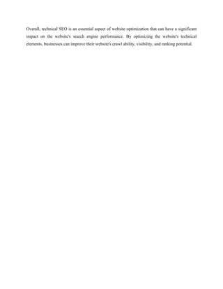 Overall, technical SEO is an essential aspect of website optimization that can have a significant
impact on the website's search engine performance. By optimizing the website's technical
elements, businesses can improve their website's crawl ability, visibility, and ranking potential.
 