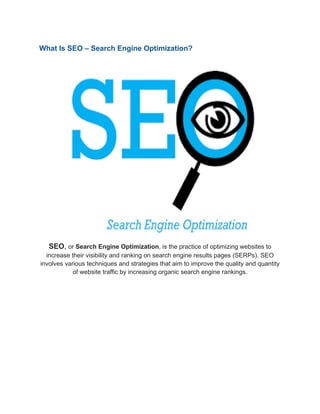 What Is SEO – Search Engine Optimization?
SEO, or Search Engine Optimization, is the practice of optimizing websites to
increase their visibility and ranking on search engine results pages (SERPs). SEO
involves various techniques and strategies that aim to improve the quality and quantity
of website traffic by increasing organic search engine rankings.
 