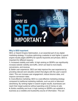 Why is SEO important:
SEO, or Search Engine Optimization, is an essential part of any digital
marketing strategy. It involves optimizing a website to rank higher in search
engine results pages (SERPs) for specific keywords and phrases. SEO is
important for different reasons:
1. Increased visibility and traffic: A high ranking on SERPs can significantly
increase website visibility and traffic, which can lead to more leads,
conversions, and revenue.
2. Better user experience: SEO can help improve the user experience by
providing relevant and valuable content that aligns with the user’s search
intent. This can increase user engagement, reduce bounce rates, and
improve conversion rates.
3. Cost-effective marketing: SEO is a cost-effective marketing strategy
compared to traditional marketing methods, such as print or television
advertising. By ranking higher in search engine results, businesses can
reach their target audience without spending a lot of money on ads.
4. Builds credibility and trust: A high ranking on SERPs can establish a
business as a credible and trustworthy source of information. This can
 