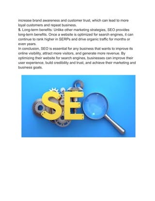 increase brand awareness and customer trust, which can lead to more
loyal customers and repeat business.
5. Long-term benefits: Unlike other marketing strategies, SEO provides
long-term benefits. Once a website is optimized for search engines, it can
continue to rank higher in SERPs and drive organic traffic for months or
even years.
In conclusion, SEO is essential for any business that wants to improve its
online visibility, attract more visitors, and generate more revenue. By
optimizing their website for search engines, businesses can improve their
user experience, build credibility and trust, and achieve their marketing and
business goals.
 