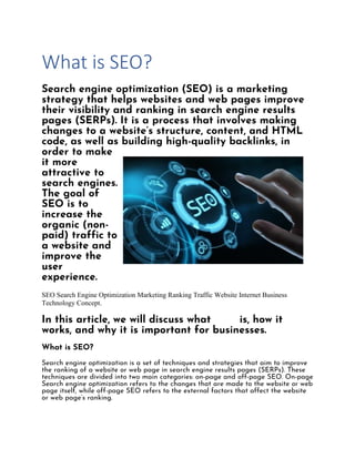 What is SEO?
Search engine optimization (SEO) is a marketing
strategy that helps websites and web pages improve
their visibility and ranking in search engine results
pages (SERPs). It is a process that involves making
changes to a website’s structure, content, and HTML
code, as well as building high-quality backlinks, in
order to make
it more
attractive to
search engines.
The goal of
SEO is to
increase the
organic (non-
paid) traffic to
a website and
improve the
user
experience.
SEO Search Engine Optimization Marketing Ranking Traffic Website Internet Business
Technology Concept.
In this article, we will discuss what SEO is, how it
works, and why it is important for businesses.
What is SEO?
Search engine optimization is a set of techniques and strategies that aim to improve
the ranking of a website or web page in search engine results pages (SERPs). These
techniques are divided into two main categories: on-page and off-page SEO. On-page
Search engine optimization refers to the changes that are made to the website or web
page itself, while off-page SEO refers to the external factors that affect the website
or web page’s ranking.
 