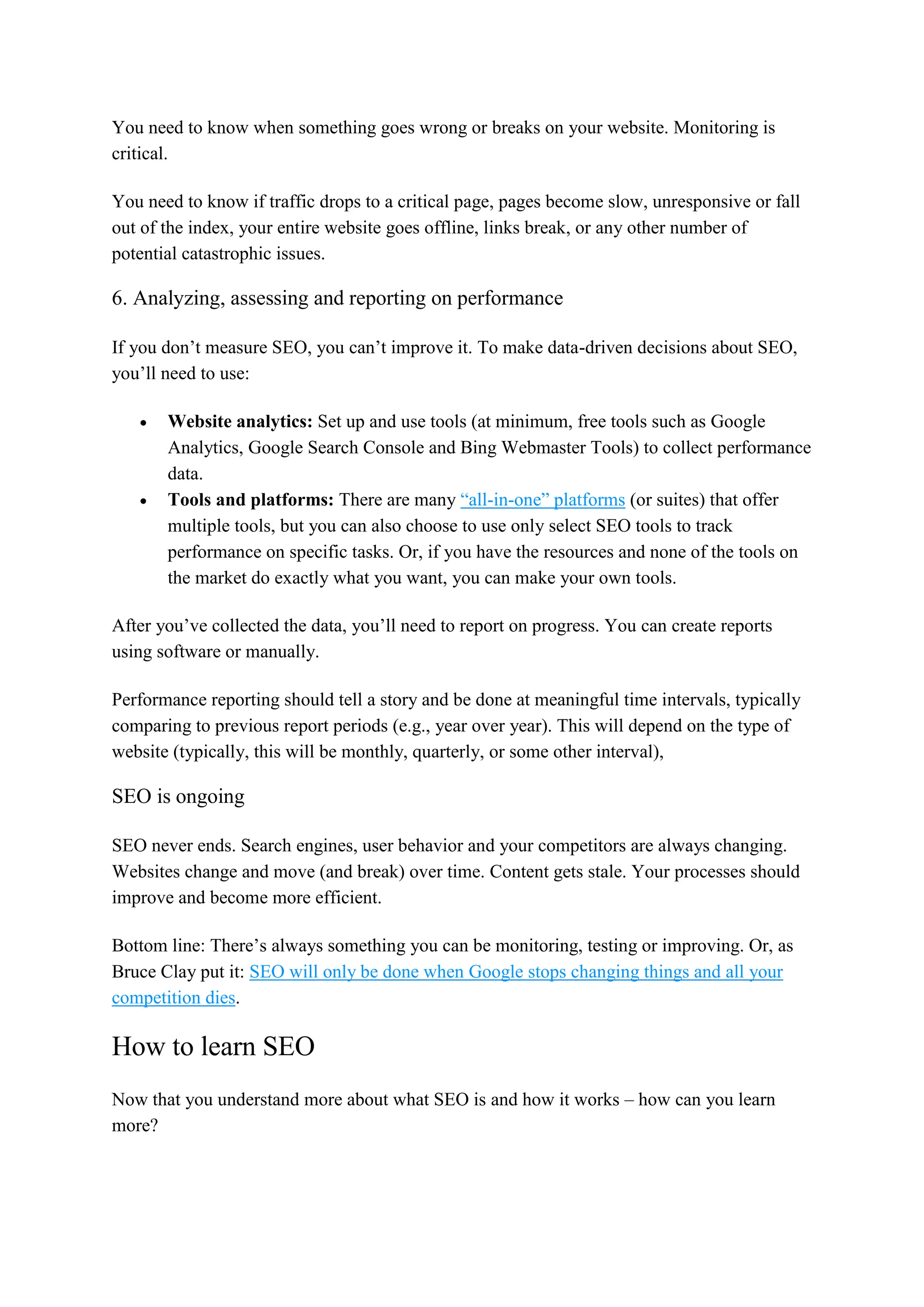 You need to know when something goes wrong or breaks on your website. Monitoring is
critical.
You need to know if traffic drops to a critical page, pages become slow, unresponsive or fall
out of the index, your entire website goes offline, links break, or any other number of
potential catastrophic issues.
6. Analyzing, assessing and reporting on performance
If you don’t measure SEO, you can’t improve it. To make data-driven decisions about SEO,
you’ll need to use:
 Website analytics: Set up and use tools (at minimum, free tools such as Google
Analytics, Google Search Console and Bing Webmaster Tools) to collect performance
data.
 Tools and platforms: There are many “all-in-one” platforms (or suites) that offer
multiple tools, but you can also choose to use only select SEO tools to track
performance on specific tasks. Or, if you have the resources and none of the tools on
the market do exactly what you want, you can make your own tools.
After you’ve collected the data, you’ll need to report on progress. You can create reports
using software or manually.
Performance reporting should tell a story and be done at meaningful time intervals, typically
comparing to previous report periods (e.g., year over year). This will depend on the type of
website (typically, this will be monthly, quarterly, or some other interval),
SEO is ongoing
SEO never ends. Search engines, user behavior and your competitors are always changing.
Websites change and move (and break) over time. Content gets stale. Your processes should
improve and become more efficient.
Bottom line: There’s always something you can be monitoring, testing or improving. Or, as
Bruce Clay put it: SEO will only be done when Google stops changing things and all your
competition dies.
How to learn SEO
Now that you understand more about what SEO is and how it works – how can you learn
more?
 