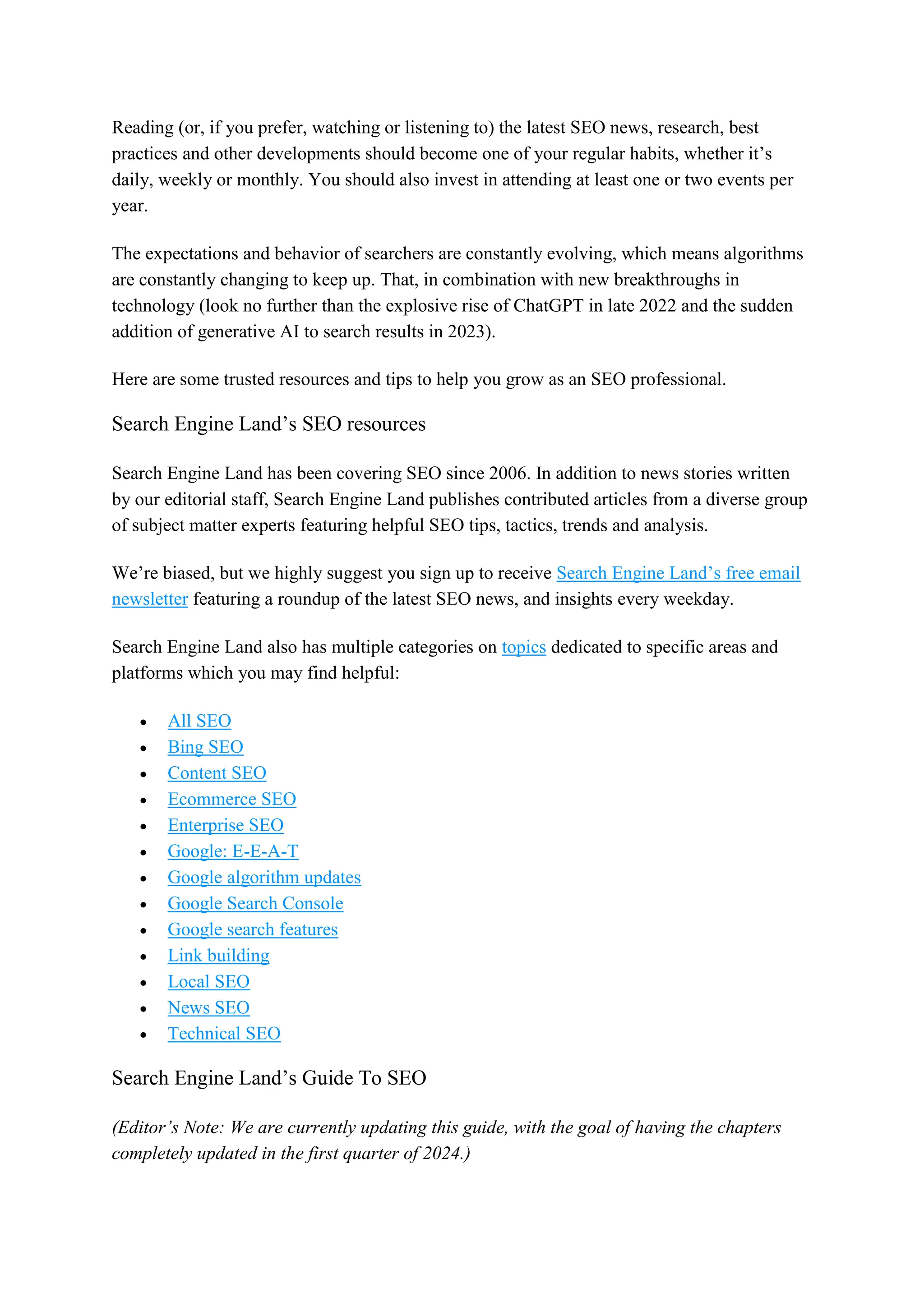 Reading (or, if you prefer, watching or listening to) the latest SEO news, research, best
practices and other developments should become one of your regular habits, whether it’s
daily, weekly or monthly. You should also invest in attending at least one or two events per
year.
The expectations and behavior of searchers are constantly evolving, which means algorithms
are constantly changing to keep up. That, in combination with new breakthroughs in
technology (look no further than the explosive rise of ChatGPT in late 2022 and the sudden
addition of generative AI to search results in 2023).
Here are some trusted resources and tips to help you grow as an SEO professional.
Search Engine Land’s SEO resources
Search Engine Land has been covering SEO since 2006. In addition to news stories written
by our editorial staff, Search Engine Land publishes contributed articles from a diverse group
of subject matter experts featuring helpful SEO tips, tactics, trends and analysis.
We’re biased, but we highly suggest you sign up to receive Search Engine Land’s free email
newsletter featuring a roundup of the latest SEO news, and insights every weekday.
Search Engine Land also has multiple categories on topics dedicated to specific areas and
platforms which you may find helpful:
 All SEO
 Bing SEO
 Content SEO
 Ecommerce SEO
 Enterprise SEO
 Google: E-E-A-T
 Google algorithm updates
 Google Search Console
 Google search features
 Link building
 Local SEO
 News SEO
 Technical SEO
Search Engine Land’s Guide To SEO
(Editor’s Note: We are currently updating this guide, with the goal of having the chapters
completely updated in the first quarter of 2024.)
 